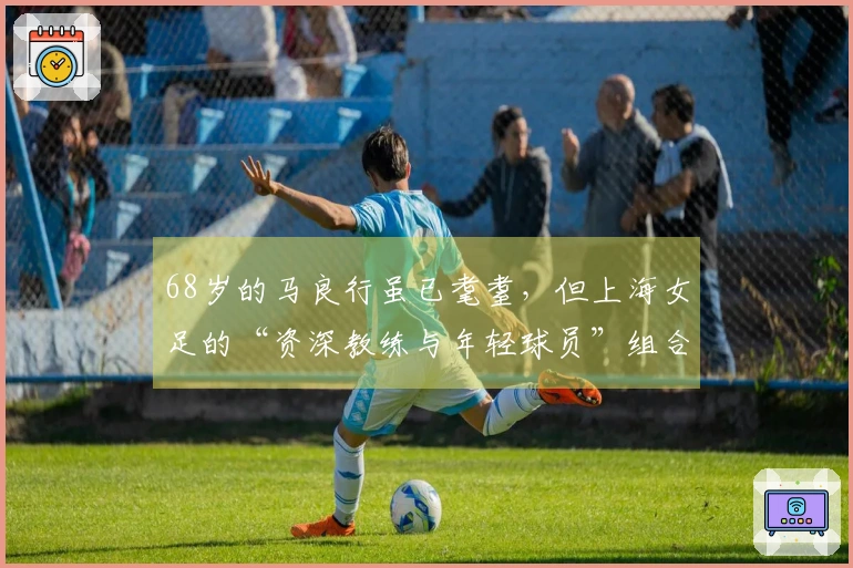 68岁的马良行虽已耄耋，但上海女足的“资深教练与年轻球员”组合，依然青春澎湃！