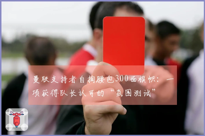曼联支持者自掏腰包300面旗帜：一项获得队长认可的“氛围测试”