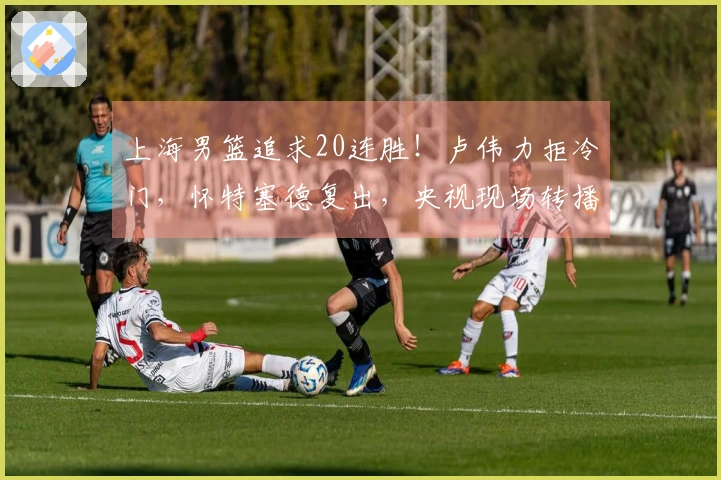 上海男篮追求20连胜！卢伟力拒冷门，怀特塞德复出，央视现场转播