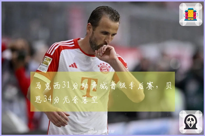 马克西31分助费城晋级季后赛，贝恩34分无奈落空