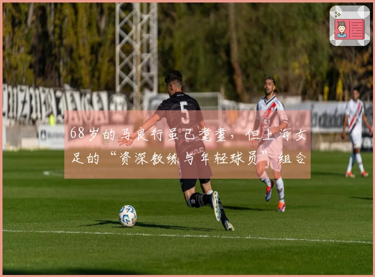 68岁的马良行虽已耄耋，但上海女足的“资深教练与年轻球员”组合，依然青春澎湃！