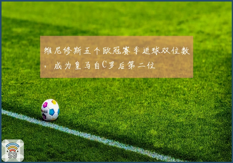 维尼修斯五个欧冠赛季进球双位数，成为皇马自C罗后第二位