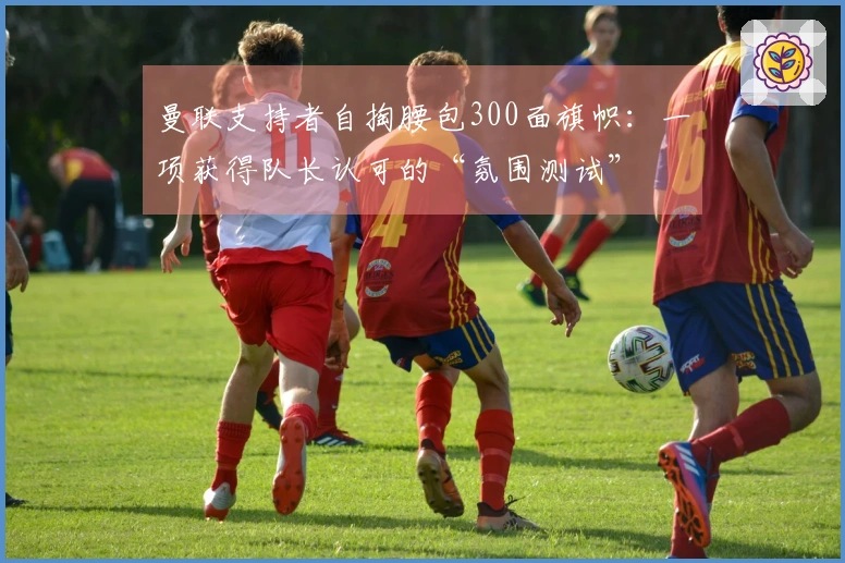 曼联支持者自掏腰包300面旗帜：一项获得队长认可的“氛围测试”