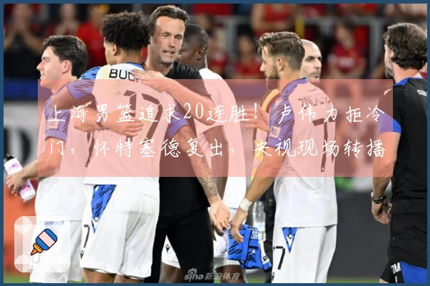 上海男篮追求20连胜！卢伟力拒冷门，怀特塞德复出，央视现场转播