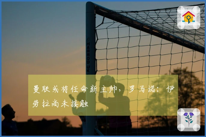 曼联或将任命新主帅，罗马诺：伊劳拉尚未接触