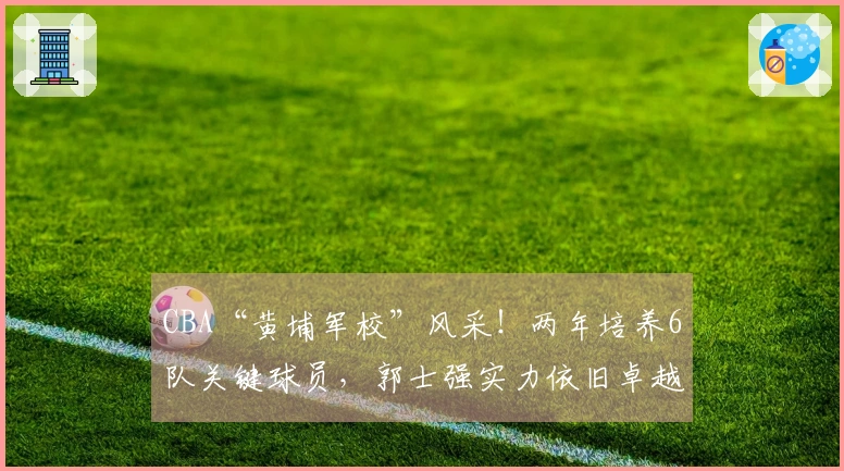 CBA“黄埔军校”风采！两年培养6队关键球员，郭士强实力依旧卓越