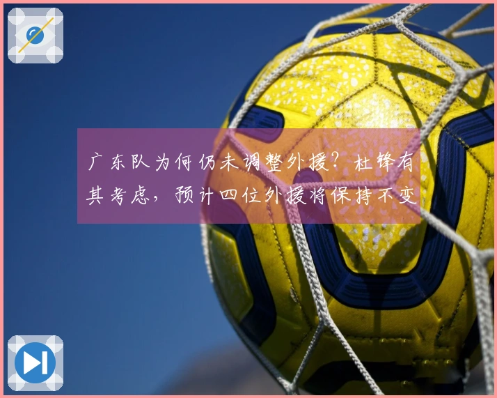 广东队为何仍未调整外援？杜锋有其考虑，预计四位外援将保持不变。