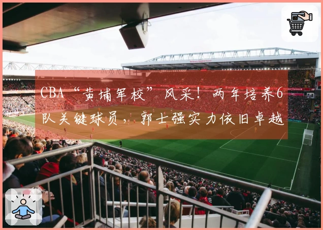 CBA“黄埔军校”风采！两年培养6队关键球员，郭士强实力依旧卓越
