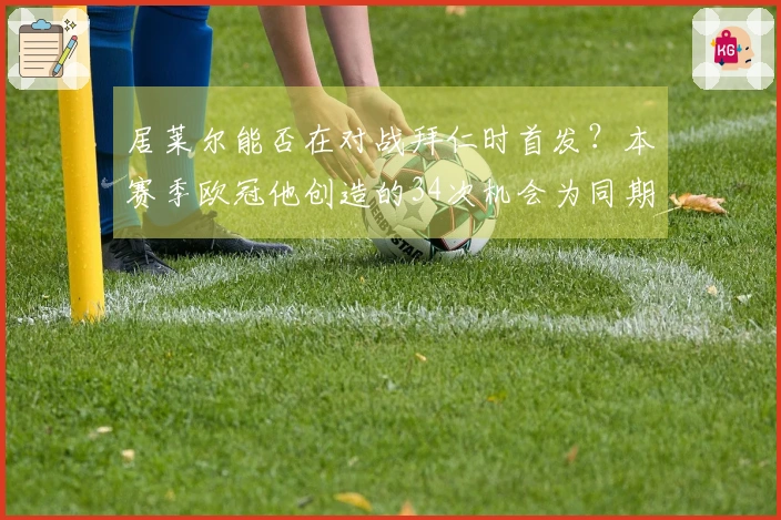 居莱尔能否在对战拜仁时首发？本赛季欧冠他创造的34次机会为同期之最。