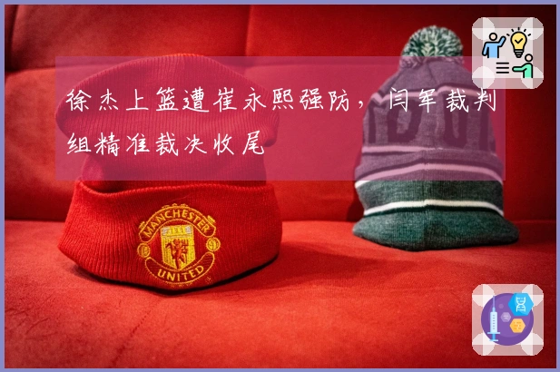 徐杰上篮遭崔永熙强防，闫军裁判组精准裁决收尾