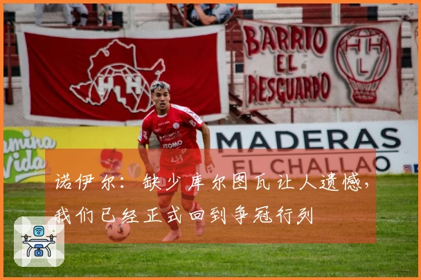 诺伊尔：缺少库尔图瓦让人遗憾，我们已经正式回到争冠行列