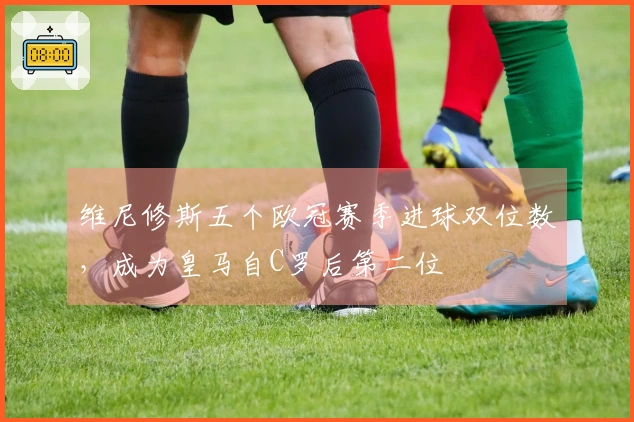 维尼修斯五个欧冠赛季进球双位数，成为皇马自C罗后第二位