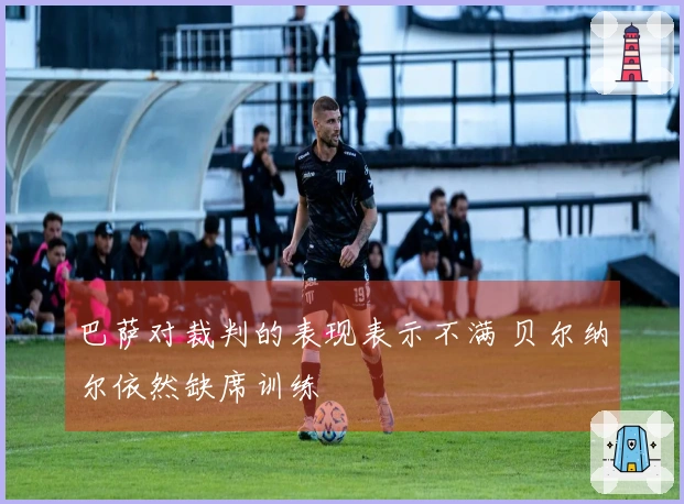 巴萨对裁判的表现表示不满 贝尔纳尔依然缺席训练